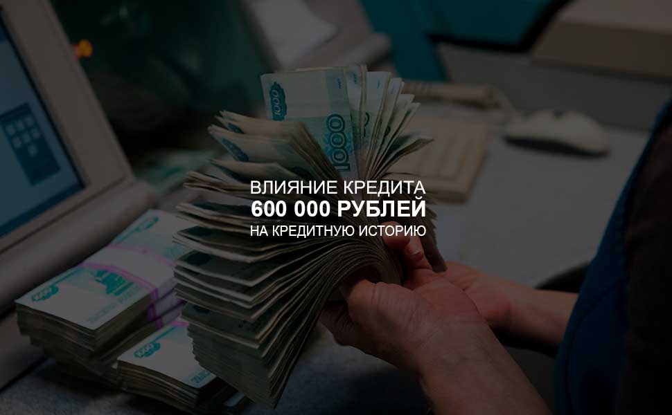 Влияние кредита в 600 000 рублей на кредитную историю